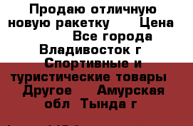 Продаю отличную новую ракетку :) › Цена ­ 3 500 - Все города, Владивосток г. Спортивные и туристические товары » Другое   . Амурская обл.,Тында г.